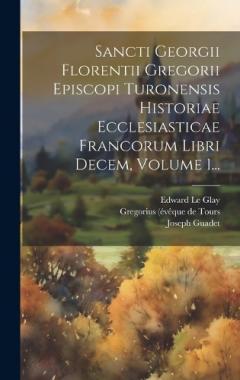 Sancti Georgii Florentii Gregorii Episcopi Turonensis Historiae Ecclesiasticae Francorum Libri Decem, Volume 1...