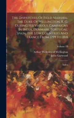 The Dispatches Of Field Marshal The Duke Of Wellington, K. G. During His Various Campaigns In India, Denmark, Portugal, Spain, The Low Countries And France From 1799 To 1818: Index; Volume 13