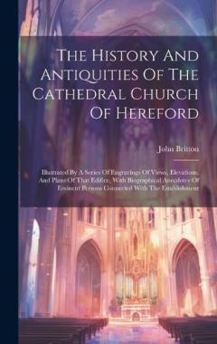 Coperta cărții The History And Antiquities Of The Cathedral Church Of Hereford: Illustrated By A Series Of Engravings Of Views, Elevations, And Plans Of That Edifice, With Biographical Anecdotes Of Eminent Persons Connected With The Establishment