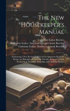 The new Housekeeper's Manual: Embracing a new Revised Edition of the American Woman's Home; or, Principles of Domestic Science. Being a Guide to Economical, Healthful, Beautiful, and Christian Homes