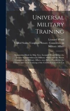 Coperta cărții Universal Military Training: Statements Made by Maj. Gen. Leonard Wood Before the Senate Subcommittee on Military Affairs and the House Committee on Military Affairs, on a Bill to Provide for the Military and Naval Training of the Citizen Forces of t