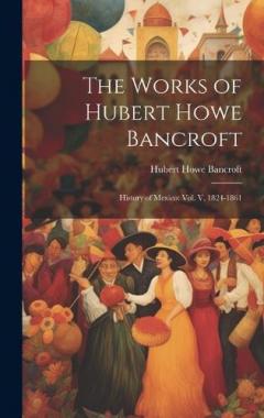 The Works of Hubert Howe Bancroft: History of Mexico: vol. V, 1824-1861