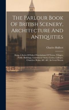 The Parlour Book Of British Scenery, Architecture And Antiquities: Being A Series Of Select Descriptions Of Towns, Villages, Public Buildings, Gentlemens' Seats, Castles, Colleges, Churches, Ruins, &c. &c. In Great Britain