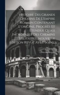 Histoire Des Grands Chemins De L'empire Romain Contenant L'origine, Progrès Et Étendue Quasi Incroyable Des Chemins Militaires...nouvelle Édition Revue Avec Soin....