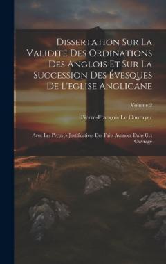 Dissertation Sur La Validité Des Ordinations Des Anglois Et Sur La Succession Des Évesques De L'eglise Anglicane: Avec Les Preuves Justificatives Des Faits Avancez Dans Cet Ouvrage; Volume 2