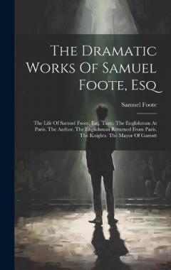 The Dramatic Works Of Samuel Foote, Esq: The Life Of Samuel Foote, Esq. Taste. The Englishman At Paris. The Author. The Englishman Returned From Paris. The Knights. The Mayor Of Garratt