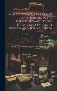 Coperta cărții A Description Of The Crimes And Horrors In The Interior Of Warburton's Private Mad-houses At Hoxton And Bethnal Green: And Of These Establishments In General With Reasons For Their Total Abolition; Volume 1