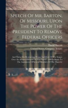 Speech Of Mr. Barton, Of Missouri, Upon The Power Of The President To Remove Federal Officers: And Upon The Restraining Power And Duty Of The Senate Over An Abusive Exercise Of That Power: And In Reply To The Arguments Of Several Members Of The Major