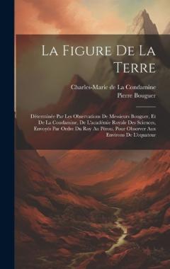La Figure De La Terre: Déterminée Par Les Observations De Messieurs Bouguer, Et De La Condamine, De L'académie Royale Des Sciences, Envoyés Par Ordre Du Roy Au Pérou, Pour Observer Aux Environs De L'equateur
