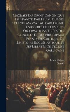 Maximes Du Droit Canonique De France, Par Feu M. Dubois, Célèbre Avocat Au Parlement, Enrichies De Plusieurs Observations Tirées Des Conciles Et Des Principaux Points De Critique, De L'histoire Ecclésiastique Et Des Libertés De L'église Gallicane