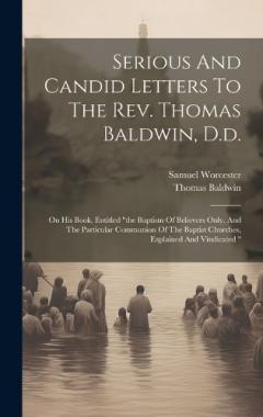 Serious And Candid Letters To The Rev. Thomas Baldwin, D.d.: On His Book, Entitled "the Baptism Of Believers Only, And The Particular Communion Of The Baptist Churches, Explained And Vindicated "