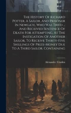 The History Of Richard Potter, A Sailor, And Prisoner In Newgate, Who Was Tried ... And Received Sentence Of Death For Attempting, At The Instigation Of Another Sailor, To Receive Thirty-five Shillings Of Prize-money Due To A Third Sailor. Containing