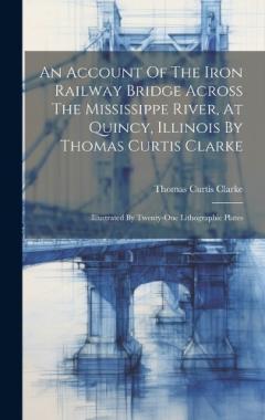 An Account Of The Iron Railway Bridge Across The Mississippe River, At Quincy, Illinois By Thomas Curtis Clarke: Illustrated By Twenty-one Lithographic Plates