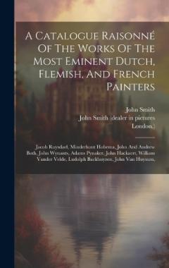A Catalogue Raisonné Of The Works Of The Most Eminent Dutch, Flemish, And French Painters: Jacob Ruysdael, Minderhout Hobema, John And Andrew Both, John Wynants, Adams Pynaker, John Hackaert, William Vander Velde, Ludolph Backhuyzen, John Van Huysum,
