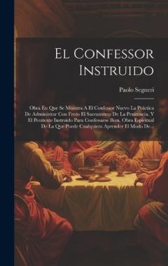 El Confessor Instruido: Obra En Que Se Muestra A El Confessor Nuevo La Práctica De Administrar Con Fruto El Sacramento De La Penitencia. Y El Penitente Instruido Para Confessarse Bien. Obra Espiritual De La Que Puede Cualquiera Aprender El Modo De...