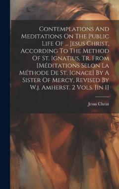 Contemplations And Meditations On The Public Life Of ... Jesus Christ, According To The Method Of St. Ignatius, Tr. From [méditations Selon La Méthode De St. Ignace] By A Sister Of Mercy, Revised By W.j. Amherst. 2 Vols. [in 1]