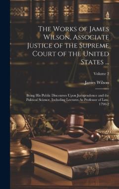 Coperta cărții The Works of James Wilson, Associate Justice of the Supreme Court of the United States ...: Being His Public Discourses Upon Jurisprudence and the Political Science, Including Lectures As Professor of Law, 1790-2; Volume 2