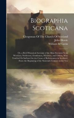 Biographia Scoticana: Or, a Brief Historical Account of the Most Eminent Scots Worthies; Noblemen, Gentlemen, Ministers, and Others, Who Testified Or Suffered for the Cause of Reformation in Scotland, From the Beginning of the Sixteenth Century to th