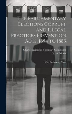 The Parliamentary Elections Corrupt and Illegal Practices Prevention Acts, 1854 to 1883: With Explanatory Notes