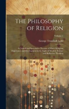 The Philosophy of Religion: A Critical and Speculative Treatise of Man's Religious Experience and Development in the Light of Modern Science and Reflective Thinking; Volume 1