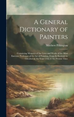 Coperta cărții A General Dictionary of Painters: Containing Memoirs of the Lives and Works of the Most Eminent Professors of the Art of Painting, From Its Revival, by Cimabue in the Year 1250, to the Present Time
