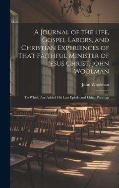 A Journal of the Life, Gospel Labors, and Christian Experiences of That Faithful Minister of Jesus Christ, John Woolman: To Which Are Added His Last Epistle and Other Writings