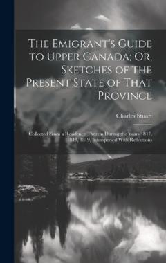 The Emigrant's Guide to Upper Canada; Or, Sketches of the Present State of That Province: Collected From a Residence Therein During the Years 1817, 1818, 1819, Interspersed With Reflections