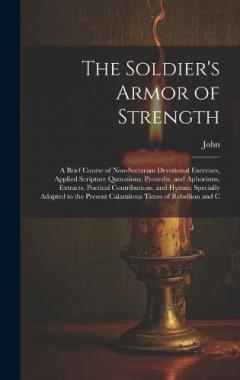 The Soldier's Armor of Strength: A Brief Course of Non-Sectarian Devotional Exercises, Applied Scripture Quotations, Proverbs, and Aphorisms, Extracts, Poetical Contributions, and Hymns; Specially Adapted to the Present Calamitous Times of Rebellion