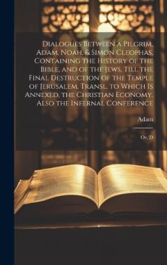 Dialogues Between a Pilgrim, Adam, Noah, & Simon Cleophas, Containing the History of the Bible, and of the Jews, Till the Final Destruction of the Temple of Jerusalem. Transl. to Which Is Annexed, the Christian Economy. Also the Infernal Conference: