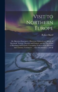 Visit to Northern Europe: Or, Sketches Descriptive, Historical, Political and Moral, of Denmark, Norway, Sweden and Finland, and the Free Cities of Hamburg and Lubeck, Containing Notices of the Manners and Customs, Commerce ... Arts and Sciences ...