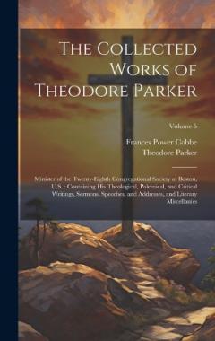 The Collected Works of Theodore Parker: Minister of the Twenty-Eighth Congregational Society at Boston, U.S.: Containing His Theological, Polemical, and Critical Writings, Sermons, Speeches, and Addresses, and Literary Miscellanies; Volume 5