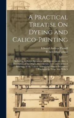 A Practical Treatise On Dyeing and Calico-Printing; Including the Latest Inventions and Improvements; Also, A Description of the Origin, Manufacture, Uses, and Chemical Properties of the Various Animal and Mineral Substances Employed in These Arts. W
