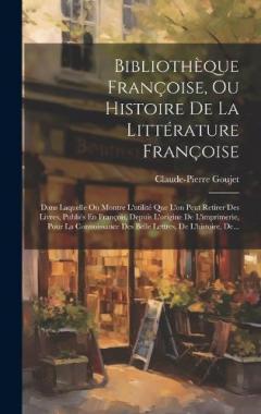 Bibliothèque Françoise, Ou Histoire De La Littérature Françoise: Dans Laquelle On Montre L'utilité Que L'on Peut Retirer Des Livres, Publiés En François, Depuis L'origine De L'imprimerie, Pour La Connoissance Des Belle Lettres, De L'histoire, De...