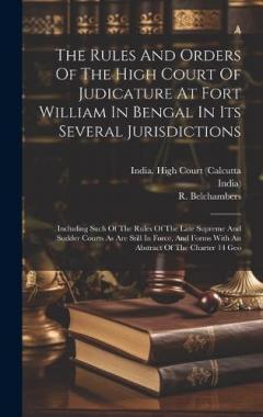 The Rules And Orders Of The High Court Of Judicature At Fort William In Bengal In Its Several Jurisdictions: Including Such Of The Rules Of The Late Supreme And Sudder Courts As Are Still In Force, And Forms With An Abstract Of The Charter 14 Geo