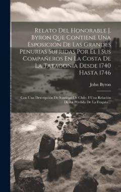 Relato Del Honorable J. Byron Que Contiene Una Esposición De Las Grandes Penurias Sufridas Por Él I Sus Compañeros En La Costa De La Tatagonia Desde 1740 Hasta 1746: Con Una Descripción De Santiago De Chile, I Una Relación De La Pérdida De La Fragata