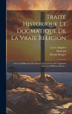 Traité Historique Et Dogmatique De La Vraie Religion: Avec La Réfutation Des Erreurs Qui Lui Ont Été Opposées Dans Les Différens Siècles...