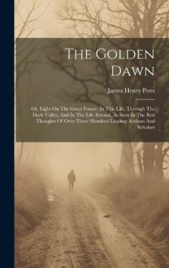 The Golden Dawn: Or, Light On The Great Future: In This Life, Through The Dark Valley, And In The Life Eternal, As Seen In The Best Thoughts Of Over Three Hundred Leading Authors And Scholars