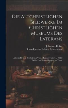 Die Altchristlichen Bildwerke Im Christlichen Museums Des Laterans: Untersucht Und Beschrieben Von Johannes Ficker. ... Mit 2 Tafeln Und 3 Abbildungen Im Texte