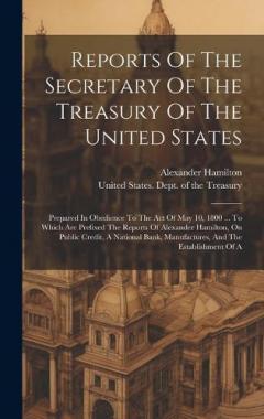 Reports Of The Secretary Of The Treasury Of The United States: Prepared In Obedience To The Act Of May 10, 1800 ... To Which Are Prefixed The Reports Of Alexander Hamilton, On Public Credit, A National Bank, Manufactures, And The Establishment Of A