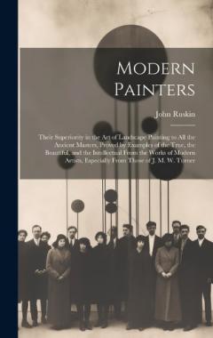 Modern Painters: Their Superiority in the Art of Landscape Painting to All the Ancient Masters, Proved by Examples of the True, the Beautiful, and the Intellectual From the Works of Modern Artists, Especially From Those of J. M. W. Turner
