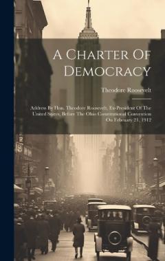 A Charter Of Democracy: Address By Hon. Theodore Roosevelt, Ex-president Of The United States, Before The Ohio Constitutional Convention On February 21, 1912