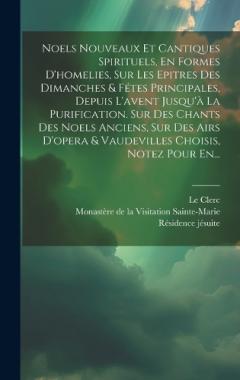 Noels Nouveaux Et Cantiques Spirituels, En Formes D'homelies, Sur Les Epitres Des Dimanches & Fétes Principales, Depuis L'avent Jusqu'à La Purification. Sur Des Chants Des Noels Anciens, Sur Des Airs D'opera & Vaudevilles Choisis, Notez Pour En...