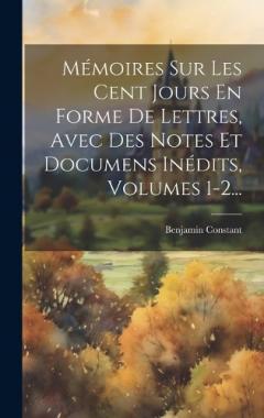 Coperta cărții Mémoires Sur Les Cent Jours En Forme De Lettres, Avec Des Notes Et Documens Inédits, Volumes 1-2...