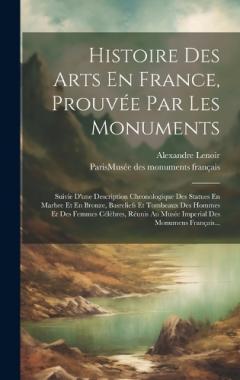 Histoire Des Arts En France, Prouvée Par Les Monuments: Suivie D'une Description Chronologique Des Statues En Marbre Et En Bronze, Basreliefs Et Tombeaux Des Hommes Et Des Femmes Célèbres, Réunis Au Musée Imperial Des Monumens Français...