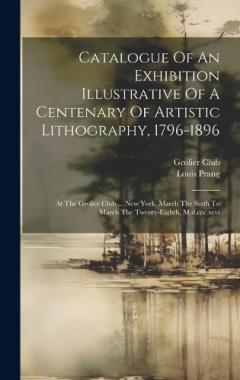 Coperta cărții Catalogue Of An Exhibition Illustrative Of A Centenary Of Artistic Lithography, 1796-1896: At The Grolier Club ... New York, March The Sixth To March The Twenty-eighth, M.d.ccc.xcvi