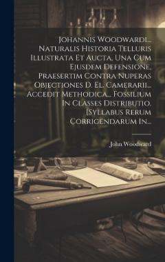 Johannis Woodwardi... Naturalis Historia Telluris Illustrata Et Aucta, Una Cum Ejusdem Defensione, Praesertim Contra Nuperas Objectiones D. El. Camerarii... Accedit Methodica... Fossilium In Classes Distributio. [syllabus Rerum Corrigendarum In...