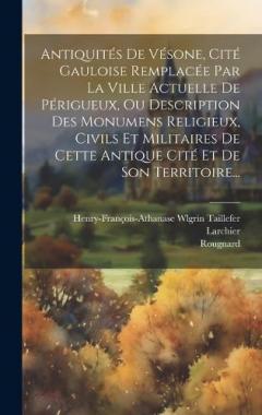 Antiquités De Vésone, Cité Gauloise Remplacée Par La Ville Actuelle De Périgueux, Ou Description Des Monumens Religieux, Civils Et Militaires De Cette Antique Cité Et De Son Territoire...