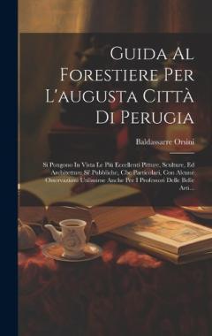 Guida Al Forestiere Per L'augusta Città Di Perugia: Si Pongono In Vista Le Più Eccellenti Pitture, Sculture, Ed Architetture Si' Pubbliche, Che Particolari, Con Alcune Osservazioni Utilissime Anche Per I Professori Delle Belle Arti...