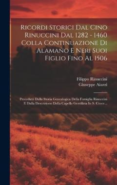 Ricordi Storici Dal Cino Rinuccini Dal 1282 - 1460 Colla Continuazione Di Alamaño E Neri Suoi Figlio Fino Al 1506: Precedutà Dalla Storia Genealogica Della Famiglia Rinuccini E Dalla Descrizione Della Capella Gentilizia In S. Croce...
