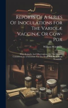 Coperta cărții Reports Of A Series Of Inoculations For The Variolæ Vaccinæ, Or Cow-pox: With Remarks And Observations On This Disease, Considered As A Substitute For The Small-pox. By William Woodville,